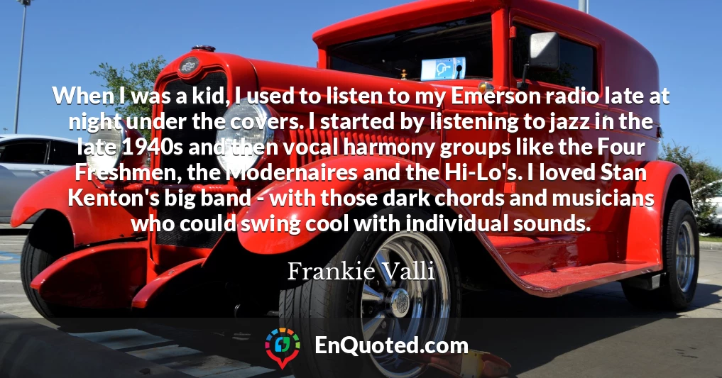 When I was a kid, I used to listen to my Emerson radio late at night under the covers. I started by listening to jazz in the late 1940s and then vocal harmony groups like the Four Freshmen, the Modernaires and the Hi-Lo's. I loved Stan Kenton's big band - with those dark chords and musicians who could swing cool with individual sounds.