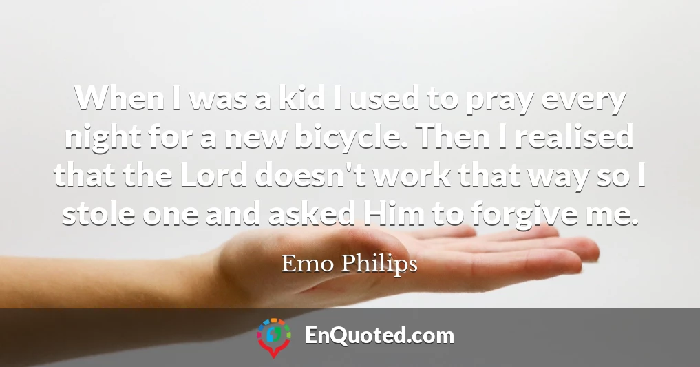 When I was a kid I used to pray every night for a new bicycle. Then I realised that the Lord doesn't work that way so I stole one and asked Him to forgive me.