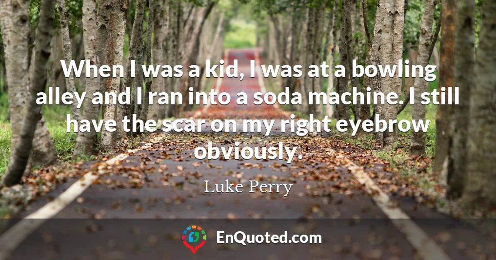 When I was a kid, I was at a bowling alley and I ran into a soda machine. I still have the scar on my right eyebrow obviously.