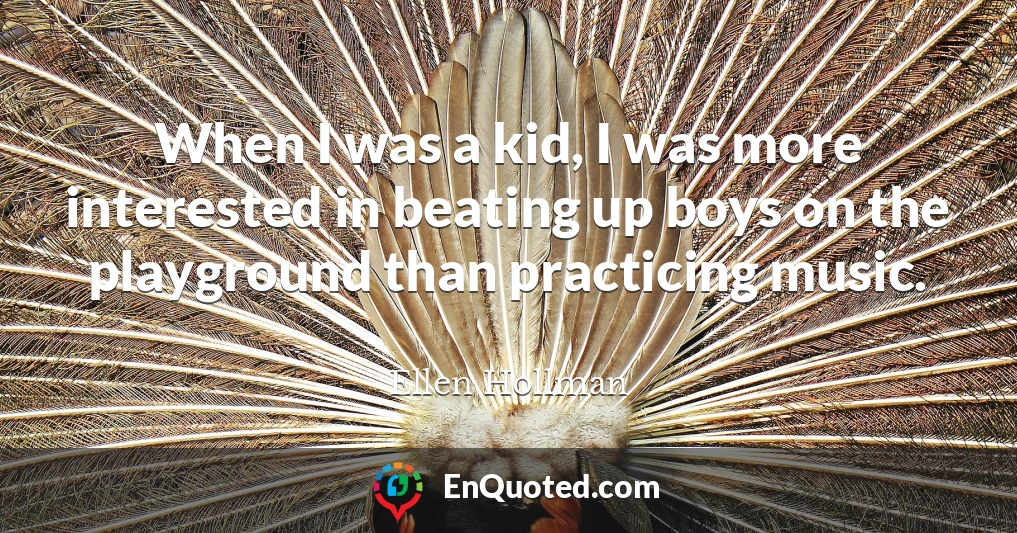 When I was a kid, I was more interested in beating up boys on the playground than practicing music.
