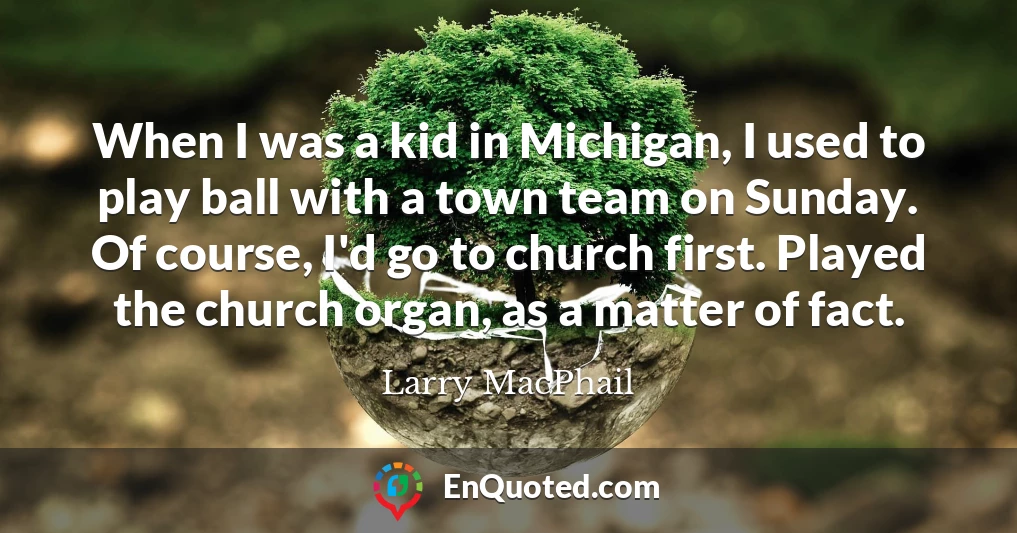 When I was a kid in Michigan, I used to play ball with a town team on Sunday. Of course, I'd go to church first. Played the church organ, as a matter of fact.