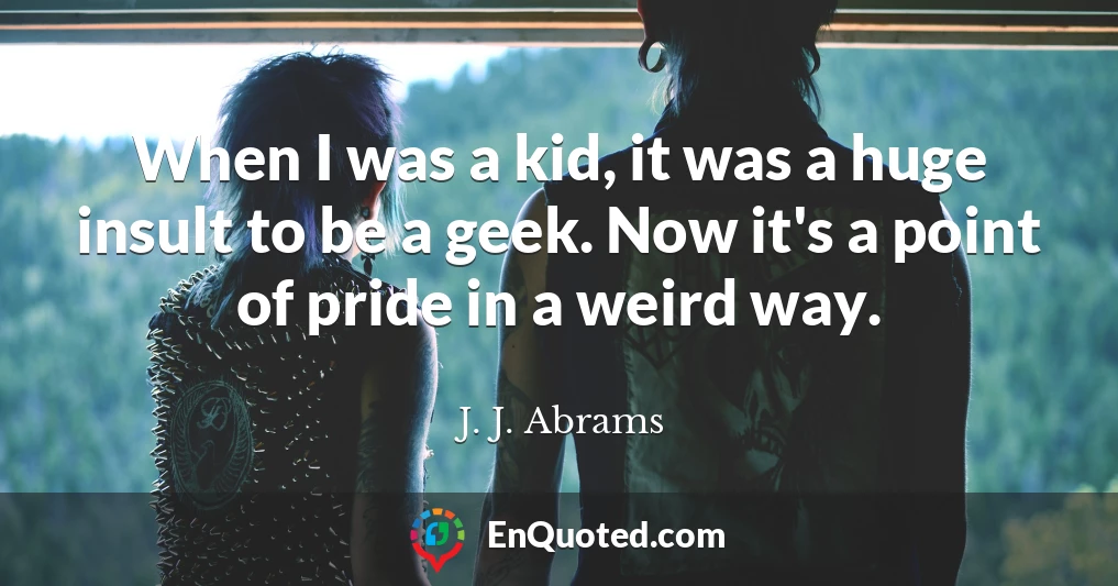 When I was a kid, it was a huge insult to be a geek. Now it's a point of pride in a weird way.
