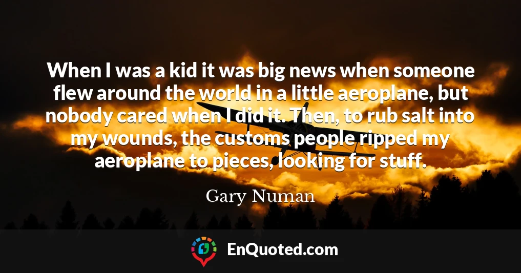 When I was a kid it was big news when someone flew around the world in a little aeroplane, but nobody cared when I did it. Then, to rub salt into my wounds, the customs people ripped my aeroplane to pieces, looking for stuff.