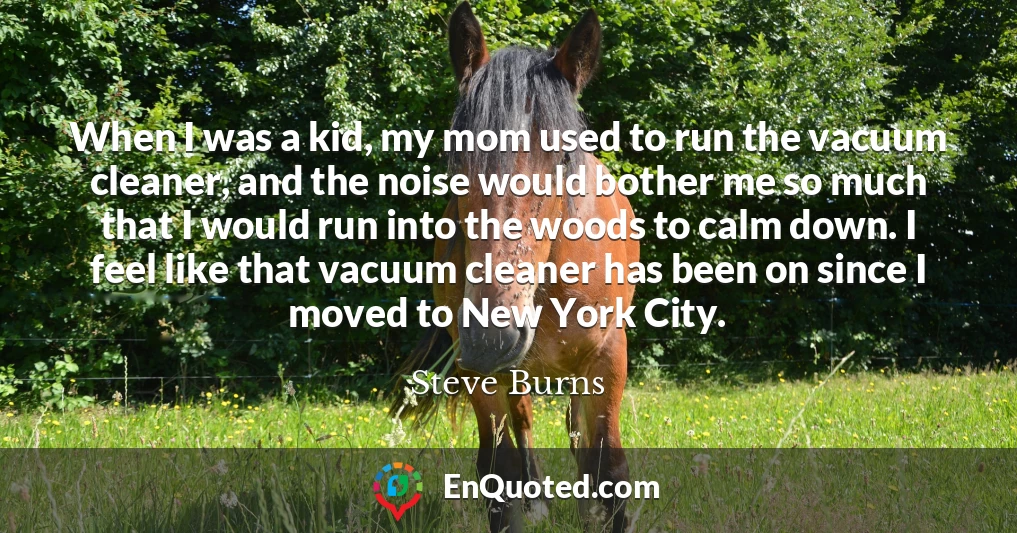 When I was a kid, my mom used to run the vacuum cleaner, and the noise would bother me so much that I would run into the woods to calm down. I feel like that vacuum cleaner has been on since I moved to New York City.
