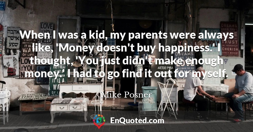 When I was a kid, my parents were always like, 'Money doesn't buy happiness.' I thought, 'You just didn't make enough money.' I had to go find it out for myself.