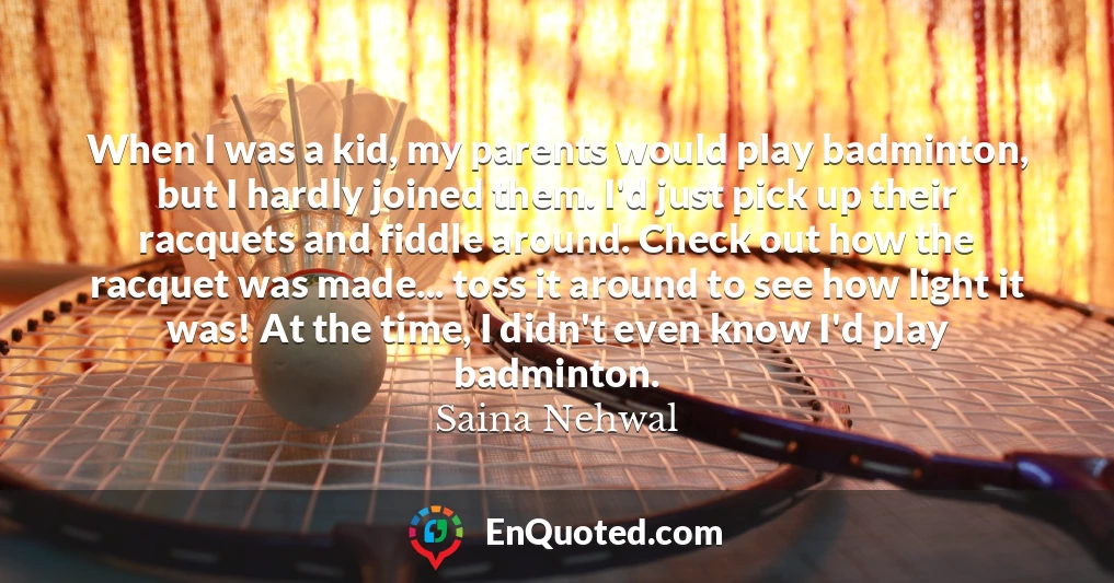 When I was a kid, my parents would play badminton, but I hardly joined them. I'd just pick up their racquets and fiddle around. Check out how the racquet was made... toss it around to see how light it was! At the time, I didn't even know I'd play badminton.