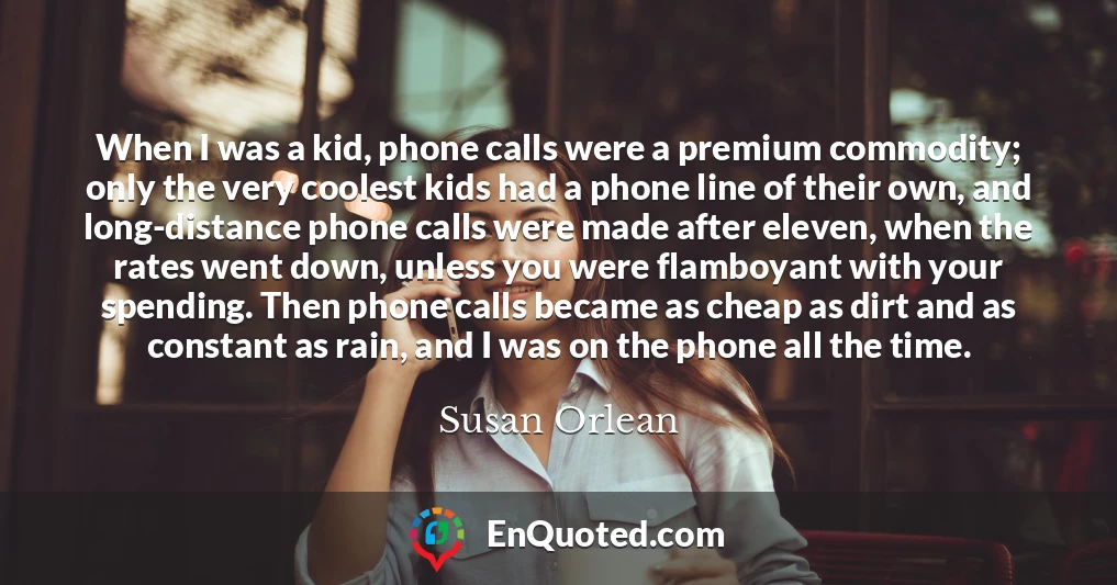 When I was a kid, phone calls were a premium commodity; only the very coolest kids had a phone line of their own, and long-distance phone calls were made after eleven, when the rates went down, unless you were flamboyant with your spending. Then phone calls became as cheap as dirt and as constant as rain, and I was on the phone all the time.