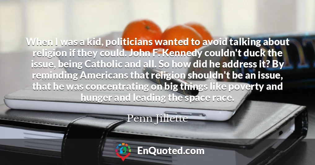 When I was a kid, politicians wanted to avoid talking about religion if they could. John F. Kennedy couldn't duck the issue, being Catholic and all. So how did he address it? By reminding Americans that religion shouldn't be an issue, that he was concentrating on big things like poverty and hunger and leading the space race.