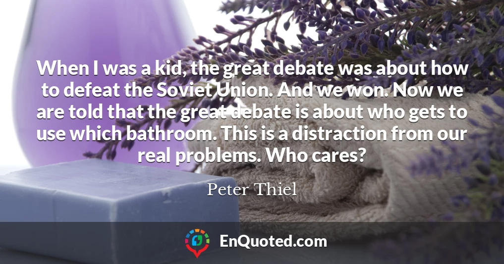 When I was a kid, the great debate was about how to defeat the Soviet Union. And we won. Now we are told that the great debate is about who gets to use which bathroom. This is a distraction from our real problems. Who cares?