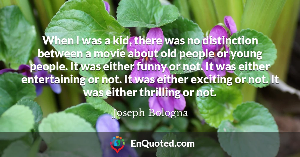 When I was a kid, there was no distinction between a movie about old people or young people. It was either funny or not. It was either entertaining or not. It was either exciting or not. It was either thrilling or not.