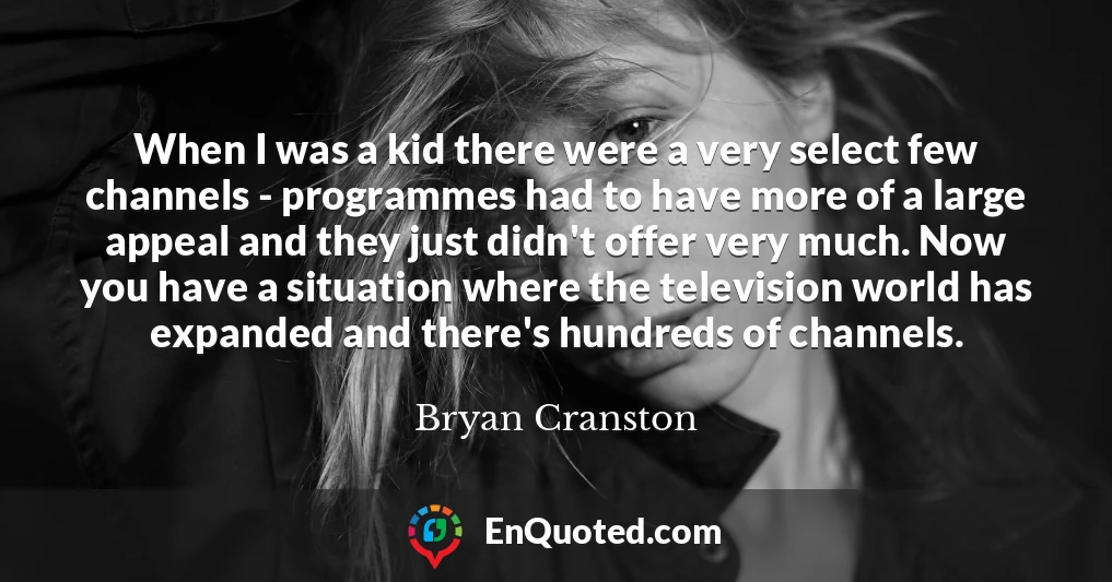 When I was a kid there were a very select few channels - programmes had to have more of a large appeal and they just didn't offer very much. Now you have a situation where the television world has expanded and there's hundreds of channels.