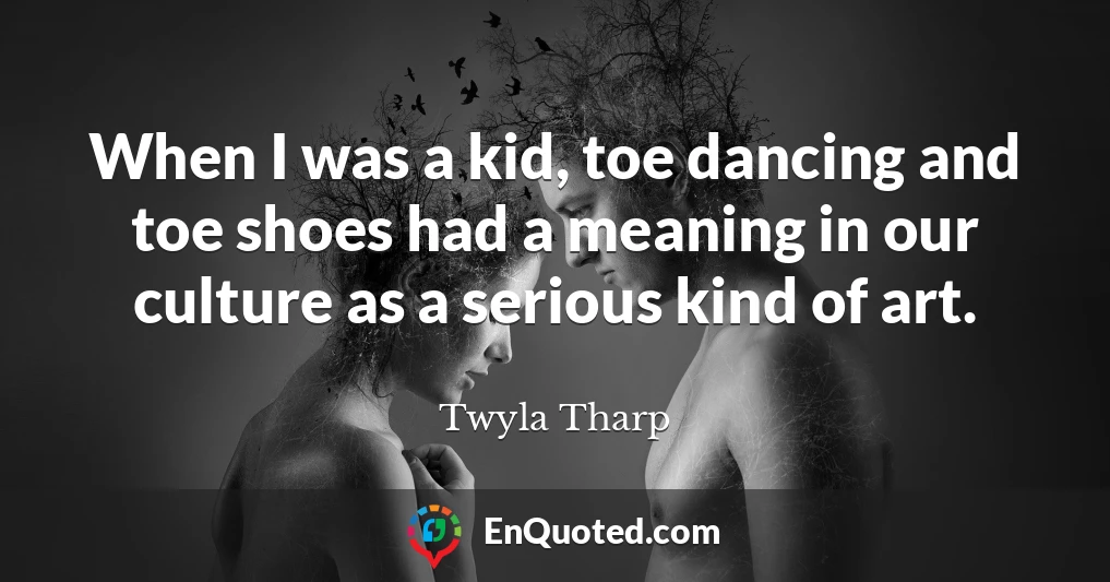 When I was a kid, toe dancing and toe shoes had a meaning in our culture as a serious kind of art.