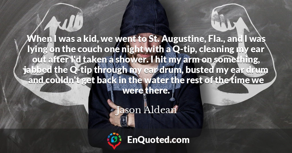 When I was a kid, we went to St. Augustine, Fla., and I was lying on the couch one night with a Q-tip, cleaning my ear out after I'd taken a shower. I hit my arm on something, jabbed the Q-tip through my ear drum, busted my ear drum and couldn't get back in the water the rest of the time we were there.