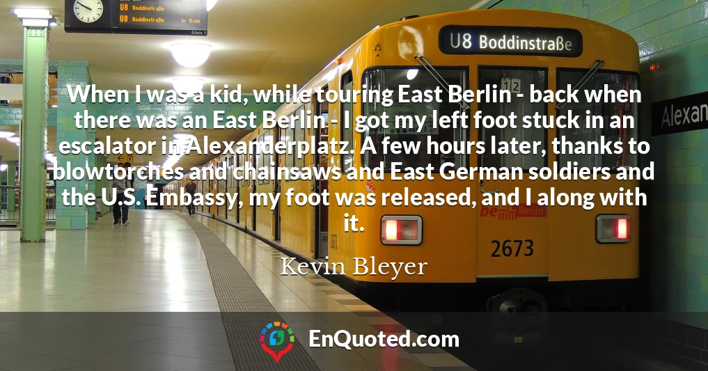 When I was a kid, while touring East Berlin - back when there was an East Berlin - I got my left foot stuck in an escalator in Alexanderplatz. A few hours later, thanks to blowtorches and chainsaws and East German soldiers and the U.S. Embassy, my foot was released, and I along with it.