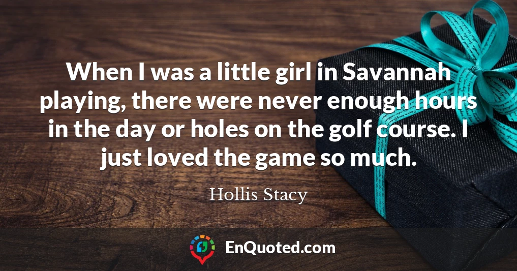 When I was a little girl in Savannah playing, there were never enough hours in the day or holes on the golf course. I just loved the game so much.