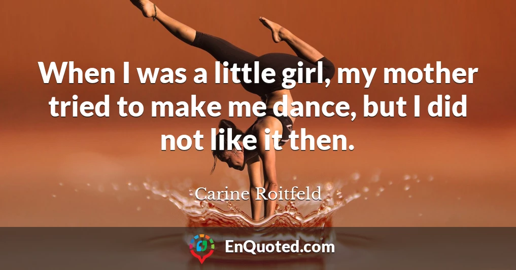 When I was a little girl, my mother tried to make me dance, but I did not like it then.