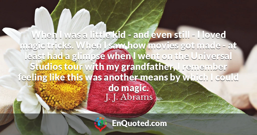 When I was a little kid - and even still - I loved magic tricks. When I saw how movies got made - at least had a glimpse when I went on the Universal Studios tour with my grandfather, I remember feeling like this was another means by which I could do magic.