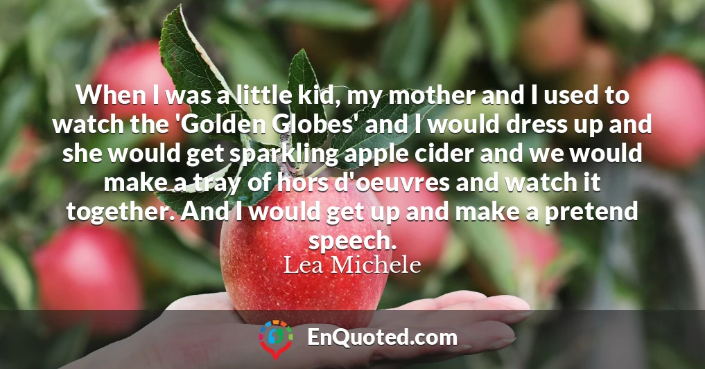 When I was a little kid, my mother and I used to watch the 'Golden Globes' and I would dress up and she would get sparkling apple cider and we would make a tray of hors d'oeuvres and watch it together. And I would get up and make a pretend speech.