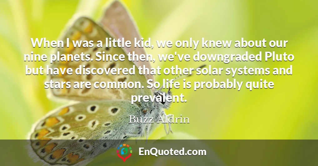 When I was a little kid, we only knew about our nine planets. Since then, we've downgraded Pluto but have discovered that other solar systems and stars are common. So life is probably quite prevalent.