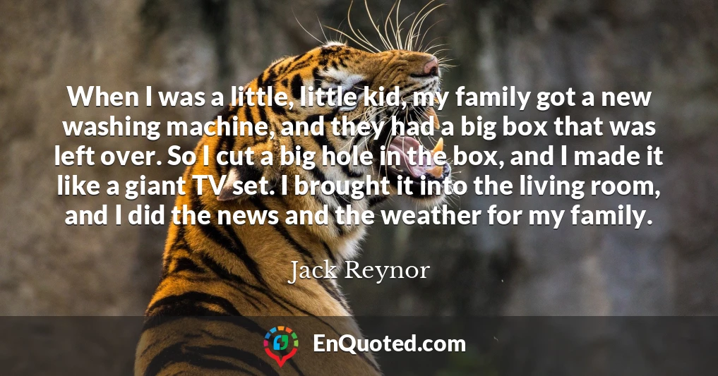 When I was a little, little kid, my family got a new washing machine, and they had a big box that was left over. So I cut a big hole in the box, and I made it like a giant TV set. I brought it into the living room, and I did the news and the weather for my family.