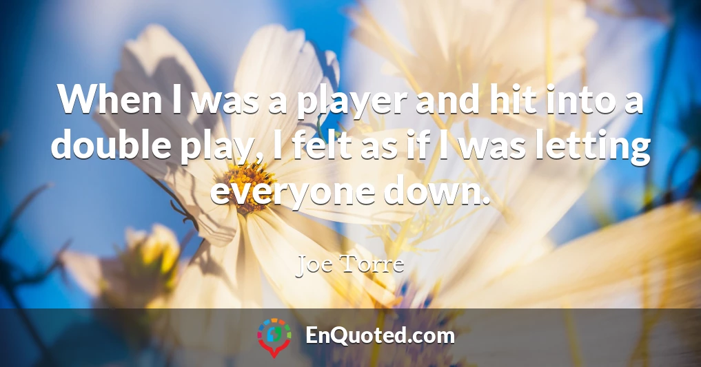 When I was a player and hit into a double play, I felt as if I was letting everyone down.