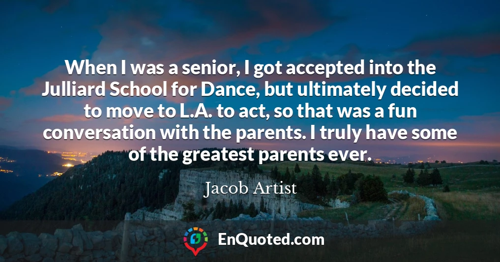 When I was a senior, I got accepted into the Julliard School for Dance, but ultimately decided to move to L.A. to act, so that was a fun conversation with the parents. I truly have some of the greatest parents ever.