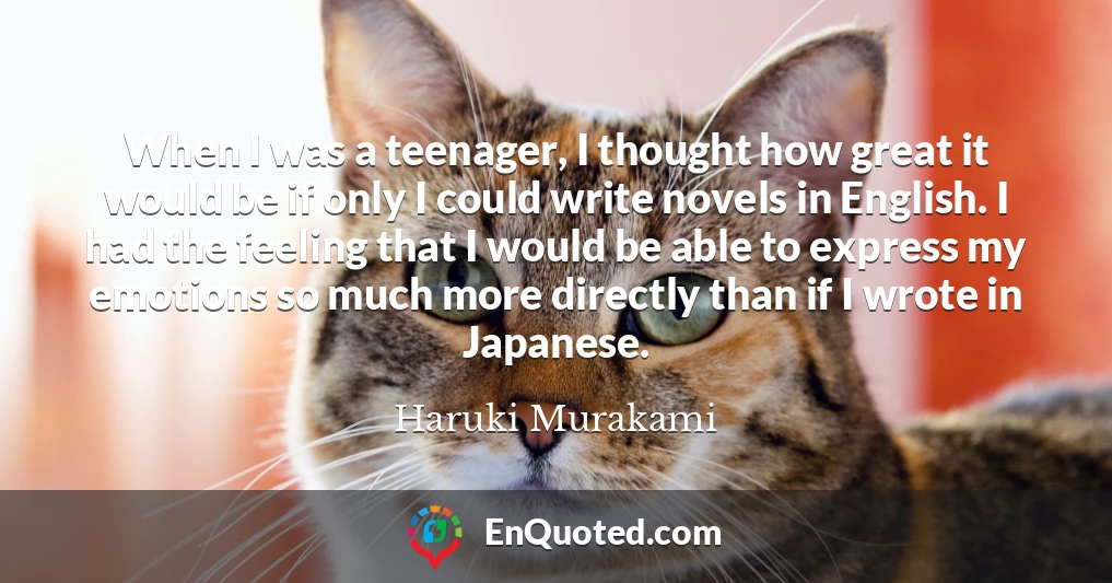 When I was a teenager, I thought how great it would be if only I could write novels in English. I had the feeling that I would be able to express my emotions so much more directly than if I wrote in Japanese.