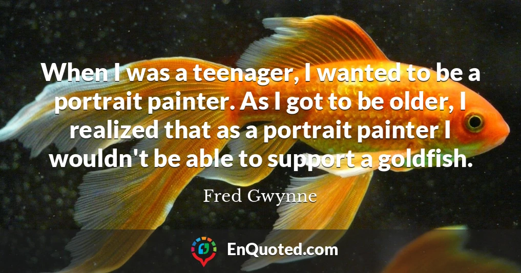 When I was a teenager, I wanted to be a portrait painter. As I got to be older, I realized that as a portrait painter I wouldn't be able to support a goldfish.