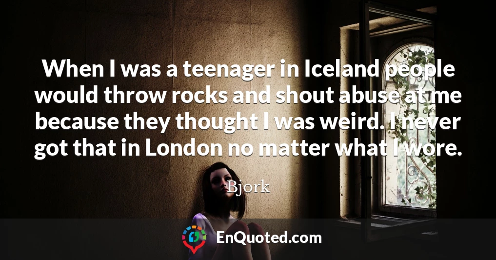 When I was a teenager in Iceland people would throw rocks and shout abuse at me because they thought I was weird. I never got that in London no matter what I wore.