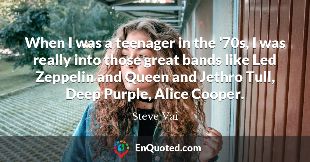 When I was a teenager in the '70s, I was really into those great bands like Led Zeppelin and Queen and Jethro Tull, Deep Purple, Alice Cooper.