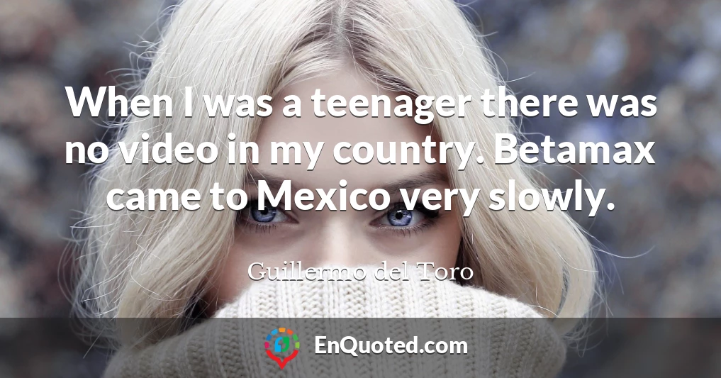 When I was a teenager there was no video in my country. Betamax came to Mexico very slowly.