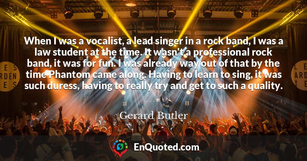 When I was a vocalist, a lead singer in a rock band, I was a law student at the time. It wasn't a professional rock band, it was for fun. I was already way out of that by the time Phantom came along. Having to learn to sing, it was such duress, having to really try and get to such a quality.