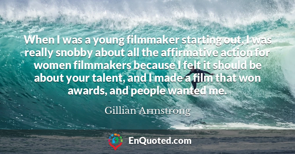 When I was a young filmmaker starting out, I was really snobby about all the affirmative action for women filmmakers because I felt it should be about your talent, and I made a film that won awards, and people wanted me.