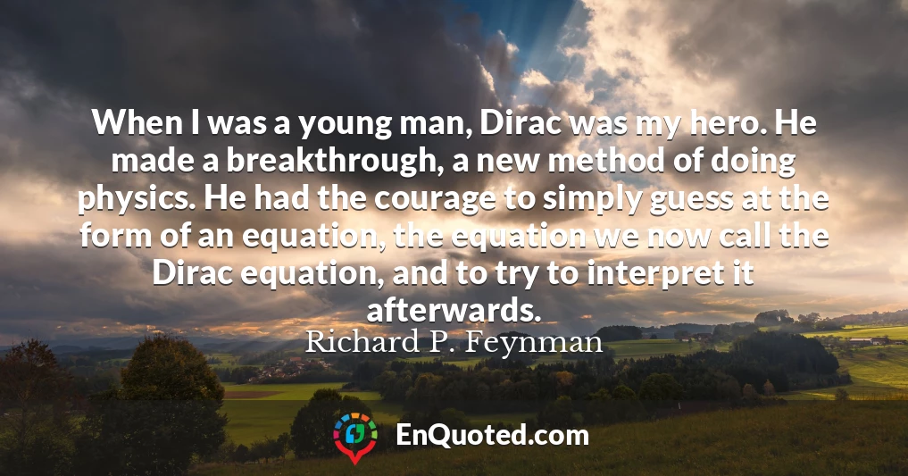 When I was a young man, Dirac was my hero. He made a breakthrough, a new method of doing physics. He had the courage to simply guess at the form of an equation, the equation we now call the Dirac equation, and to try to interpret it afterwards.