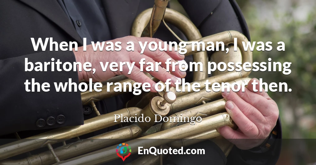 When I was a young man, I was a baritone, very far from possessing the whole range of the tenor then.