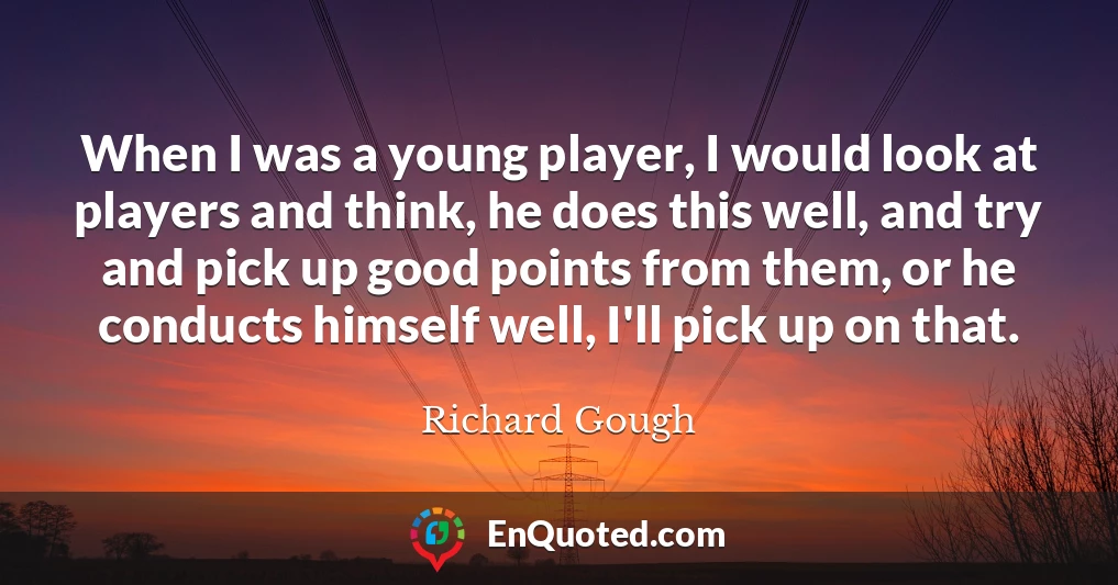 When I was a young player, I would look at players and think, he does this well, and try and pick up good points from them, or he conducts himself well, I'll pick up on that.