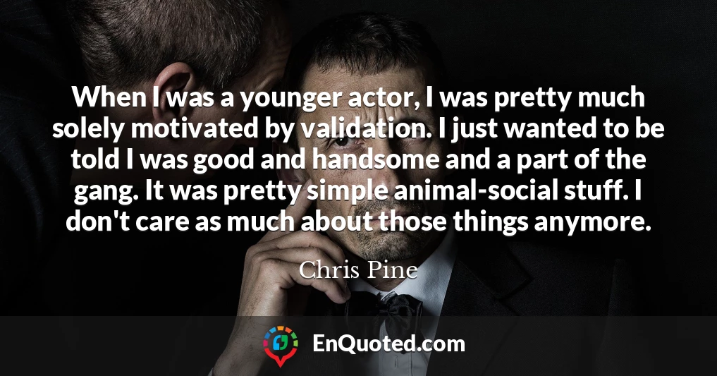 When I was a younger actor, I was pretty much solely motivated by validation. I just wanted to be told I was good and handsome and a part of the gang. It was pretty simple animal-social stuff. I don't care as much about those things anymore.