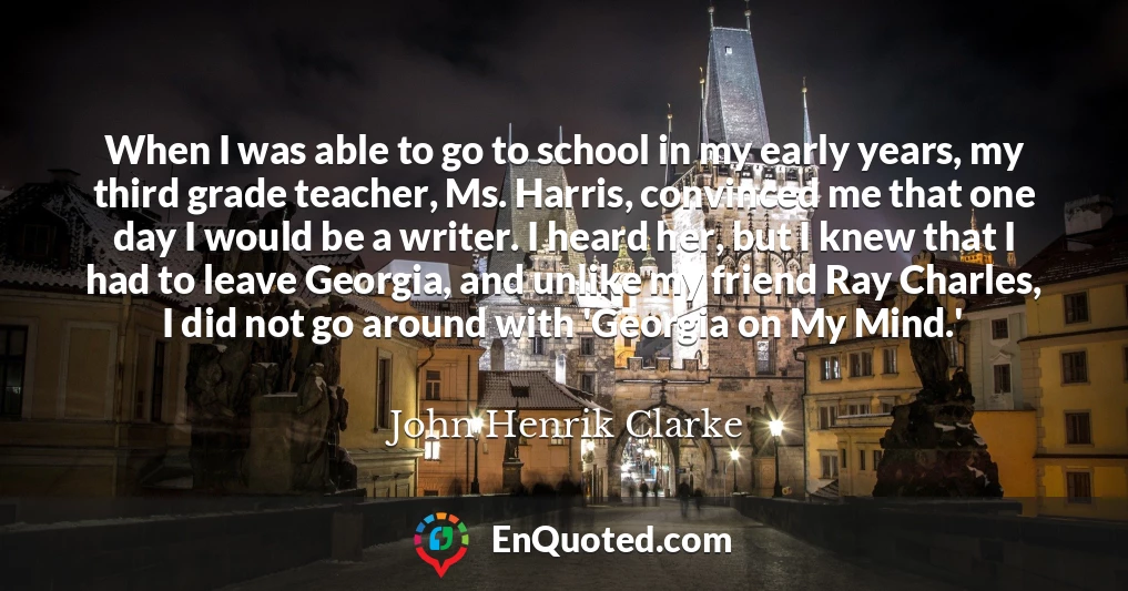 When I was able to go to school in my early years, my third grade teacher, Ms. Harris, convinced me that one day I would be a writer. I heard her, but I knew that I had to leave Georgia, and unlike my friend Ray Charles, I did not go around with 'Georgia on My Mind.'