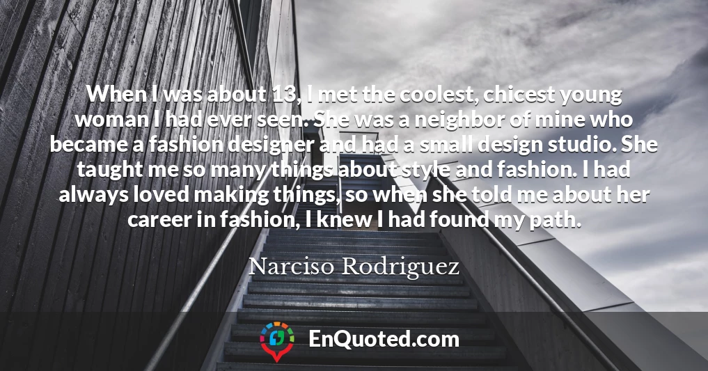 When I was about 13, I met the coolest, chicest young woman I had ever seen. She was a neighbor of mine who became a fashion designer and had a small design studio. She taught me so many things about style and fashion. I had always loved making things, so when she told me about her career in fashion, I knew I had found my path.