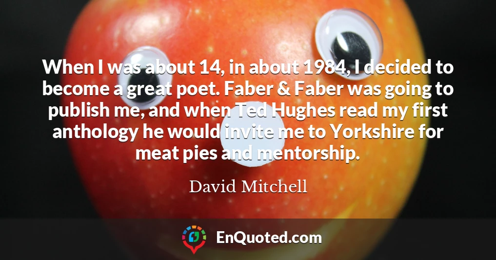 When I was about 14, in about 1984, I decided to become a great poet. Faber & Faber was going to publish me, and when Ted Hughes read my first anthology he would invite me to Yorkshire for meat pies and mentorship.