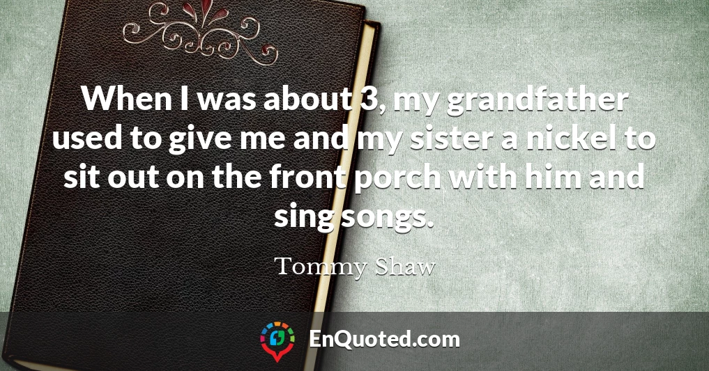 When I was about 3, my grandfather used to give me and my sister a nickel to sit out on the front porch with him and sing songs.