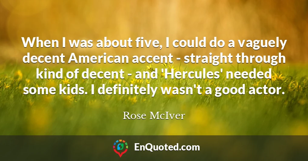 When I was about five, I could do a vaguely decent American accent - straight through kind of decent - and 'Hercules' needed some kids. I definitely wasn't a good actor.