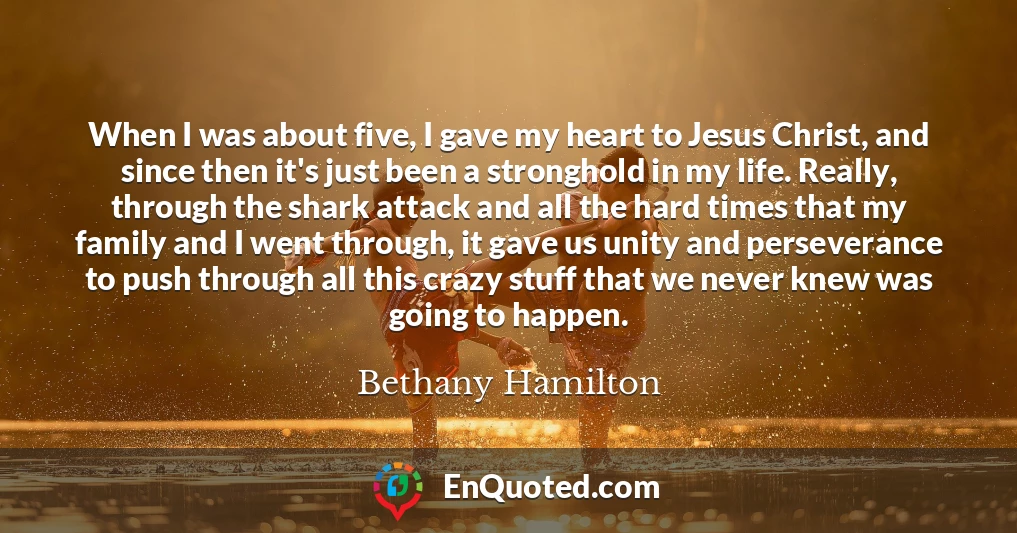 When I was about five, I gave my heart to Jesus Christ, and since then it's just been a stronghold in my life. Really, through the shark attack and all the hard times that my family and I went through, it gave us unity and perseverance to push through all this crazy stuff that we never knew was going to happen.