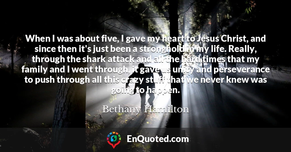 When I was about five, I gave my heart to Jesus Christ, and since then it's just been a stronghold in my life. Really, through the shark attack and all the hard times that my family and I went through, it gave us unity and perseverance to push through all this crazy stuff that we never knew was going to happen.