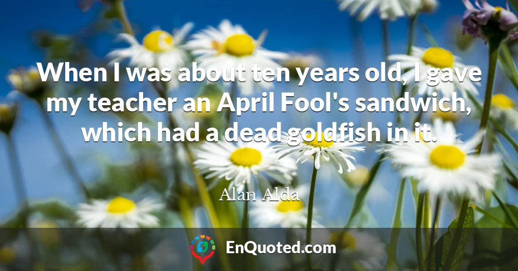 When I was about ten years old, I gave my teacher an April Fool's sandwich, which had a dead goldfish in it.