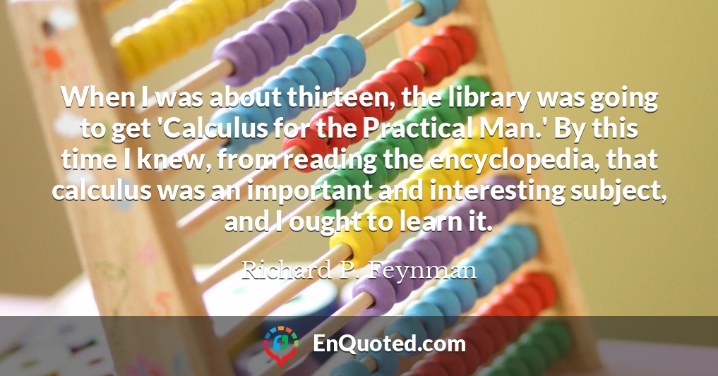 When I was about thirteen, the library was going to get 'Calculus for the Practical Man.' By this time I knew, from reading the encyclopedia, that calculus was an important and interesting subject, and I ought to learn it.