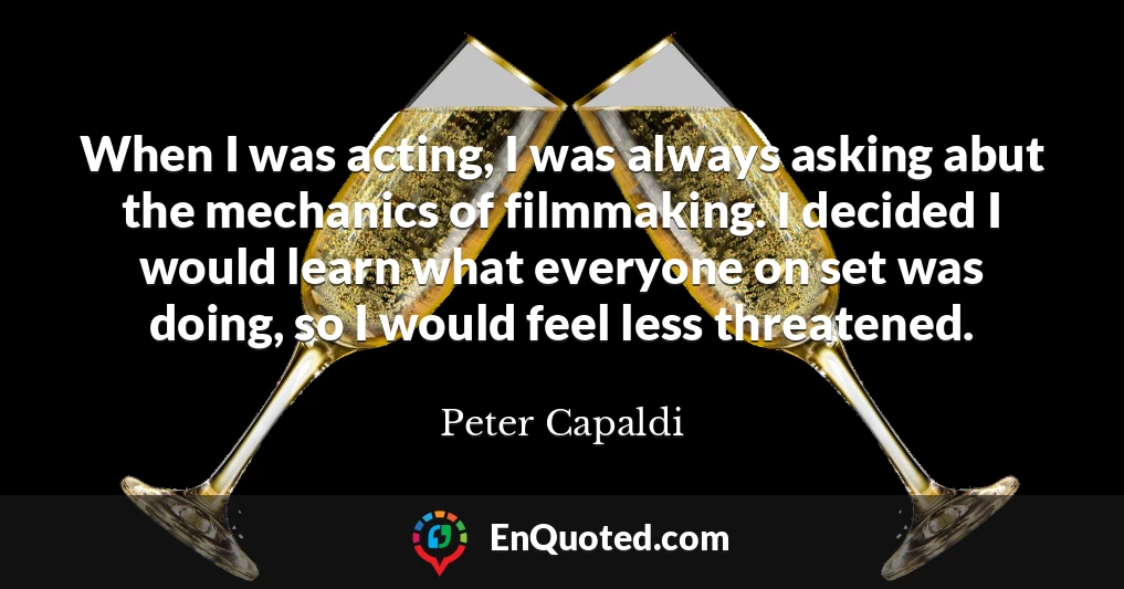 When I was acting, I was always asking abut the mechanics of filmmaking. I decided I would learn what everyone on set was doing, so I would feel less threatened.