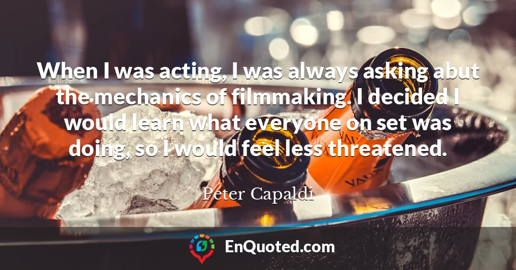 When I was acting, I was always asking abut the mechanics of filmmaking. I decided I would learn what everyone on set was doing, so I would feel less threatened.