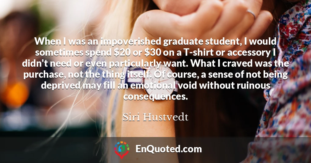 When I was an impoverished graduate student, I would sometimes spend $20 or $30 on a T-shirt or accessory I didn't need or even particularly want. What I craved was the purchase, not the thing itself. Of course, a sense of not being deprived may fill an emotional void without ruinous consequences.