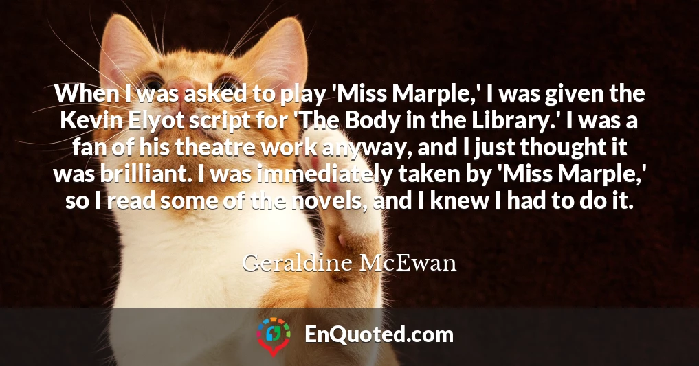 When I was asked to play 'Miss Marple,' I was given the Kevin Elyot script for 'The Body in the Library.' I was a fan of his theatre work anyway, and I just thought it was brilliant. I was immediately taken by 'Miss Marple,' so I read some of the novels, and I knew I had to do it.